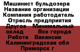 Машинист бульдозера › Название организации ­ Компания-работодатель › Отрасль предприятия ­ Другое › Минимальный оклад ­ 1 - Все города Работа » Вакансии   . Калининградская обл.,Приморск г.